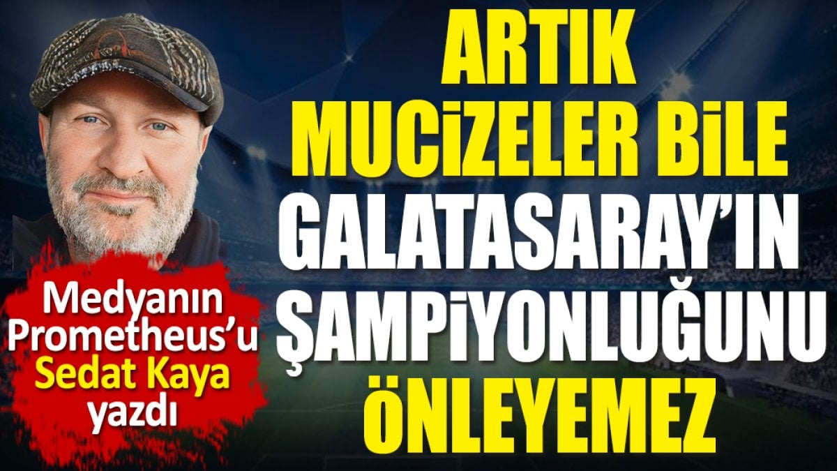 Artık mucizeler bile Galatasaray’ın şampiyonluğunu önleyemez. Sedat Kaya yazdı